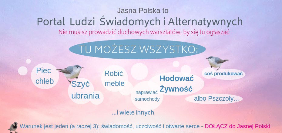 Jasna Polska to medycyna naturalna, zdrowie, tantra, medytacja, ezoteryka, astrologia, muzyka relaksacyjna, wibracje, motywacja, ekonomia spoleczna, slowianie, alternatywne oferty pracy, duchowość, rozwój osobisty, rozwój duchowy, świadomość, warsztaty rozwoju osobistego, ośrodki i centra rozwoju osobistego, bio zywnosc, alternatywne media, slowianie, rekodzielo, ksiazki o rozwoju, ezo ogłoszenia, blog o życiu, blog duchowy